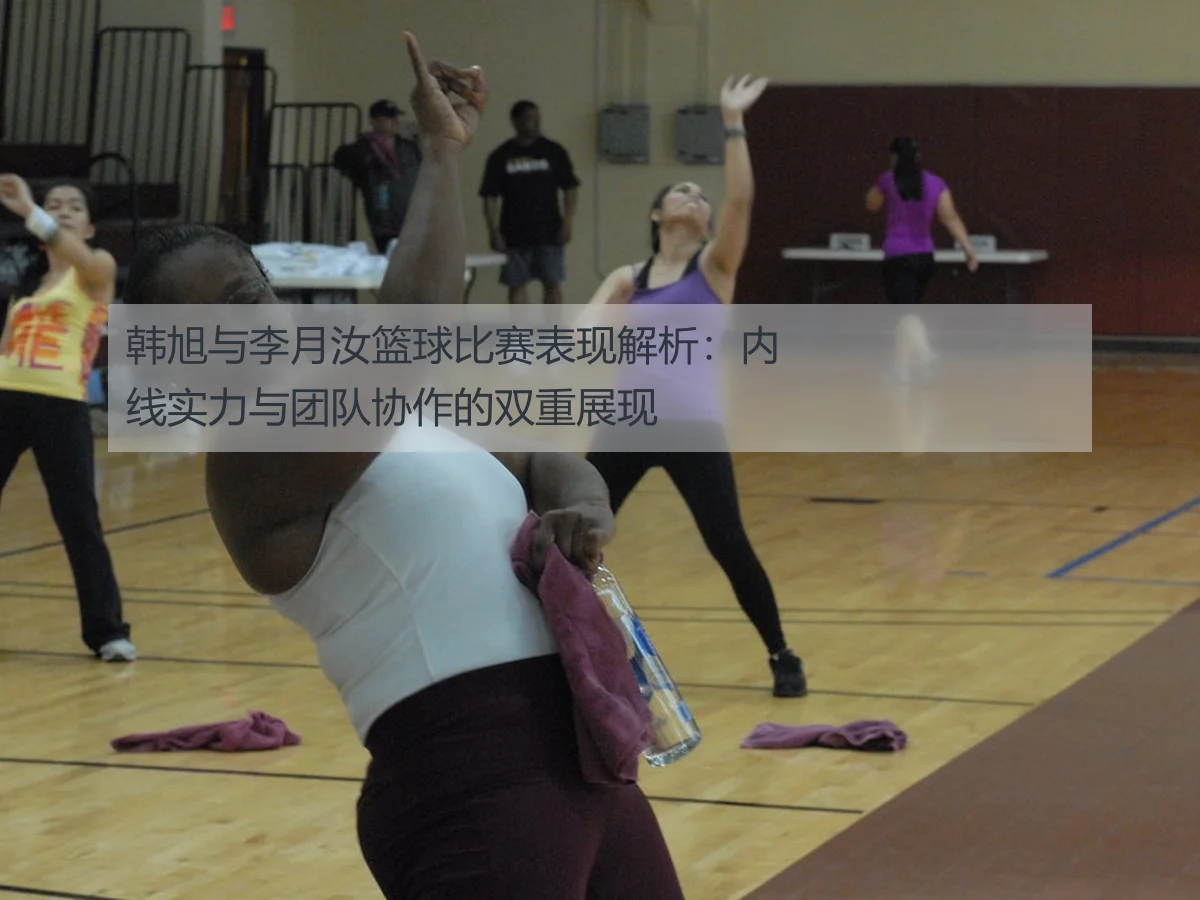 韩旭与李月汝篮球比赛表现解析：内线实力与团队协作的双重展现